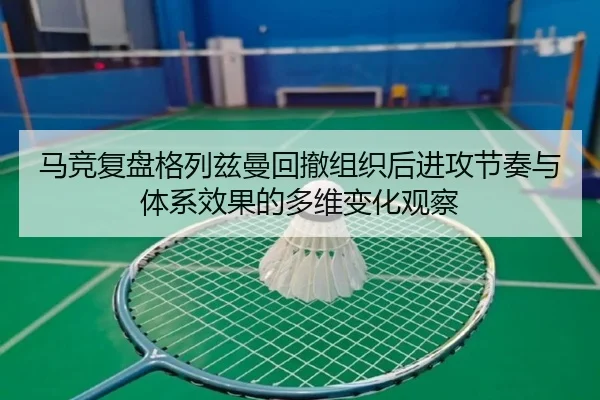 马竞复盘格列兹曼回撤组织后进攻节奏与体系效果的多维变化观察