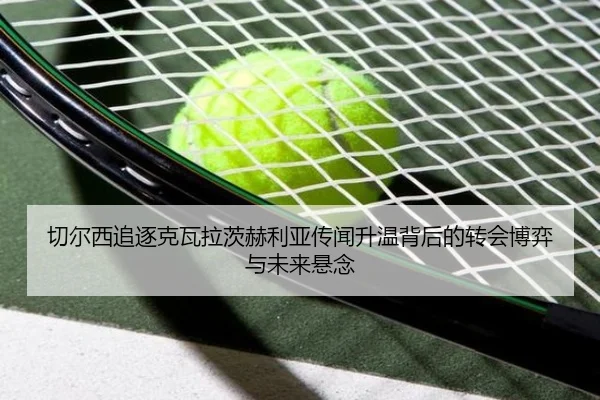 切尔西追逐克瓦拉茨赫利亚传闻升温背后的转会博弈与未来悬念 - kaiyun