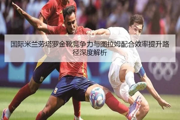 国际米兰劳塔罗金靴竞争力与图拉姆配合效率提升路径深度解析