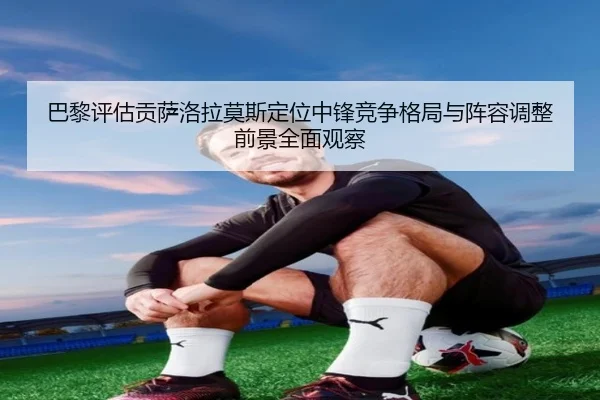 巴黎评估贡萨洛拉莫斯定位中锋竞争格局与阵容调整前景全面观察