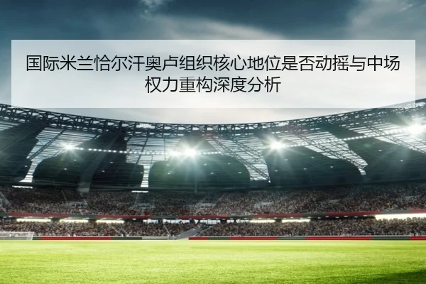 国际米兰恰尔汗奥卢组织核心地位是否动摇与中场权力重构深度分析