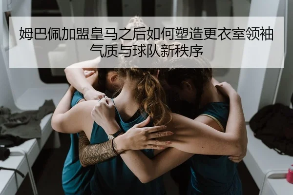 姆巴佩加盟皇马之后如何塑造更衣室领袖气质与球队新秩序