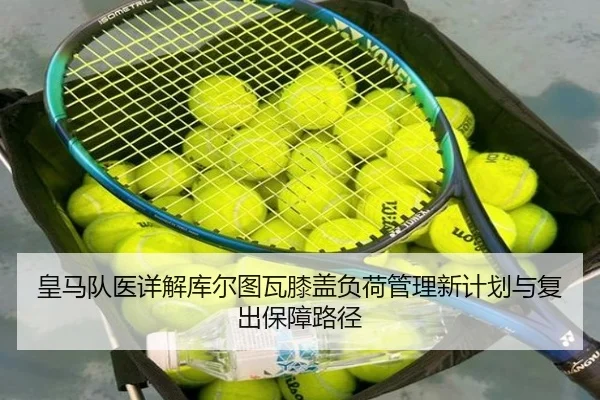 皇马队医详解库尔图瓦膝盖负荷管理新计划与复出保障路径