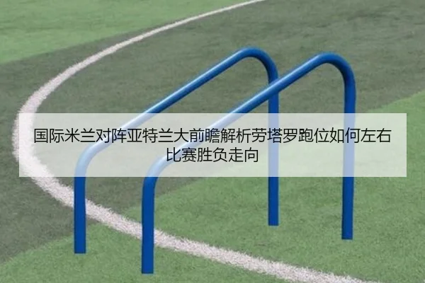 国际米兰对阵亚特兰大前瞻解析劳塔罗跑位如何左右比赛胜负走向